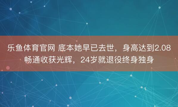 乐鱼体育官网 底本她早已去世，身高达到2.08畅通收获光辉，24岁就退役终身独身