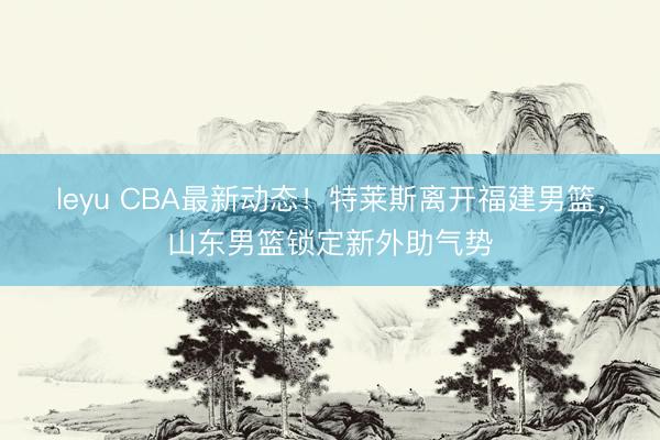 leyu CBA最新动态！特莱斯离开福建男篮，山东男篮锁定新外助气势