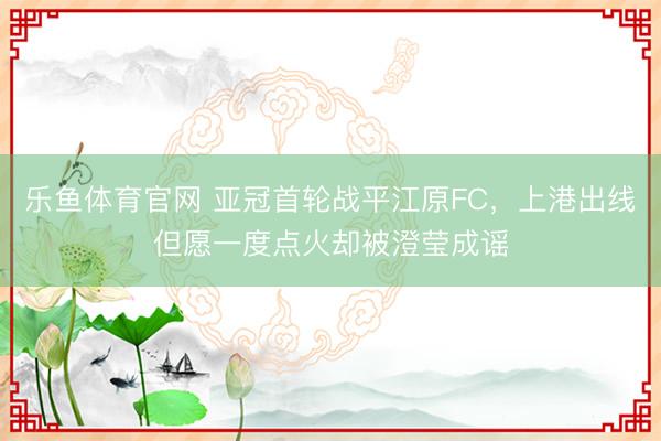 乐鱼体育官网 亚冠首轮战平江原FC，上港出线但愿一度点火却被澄莹成谣