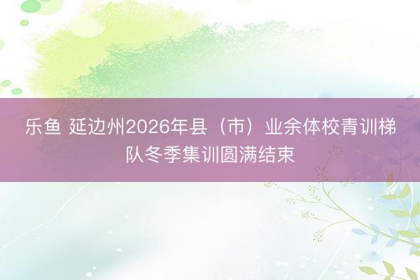 乐鱼 延边州2026年县（市）业余体校青训梯队冬季集训圆满结束
