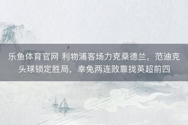 乐鱼体育官网 利物浦客场力克桑德兰，范迪克头球锁定胜局，幸免两连败靠拢英超前四