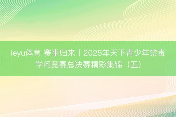 leyu体育 赛事归来丨2025年天下青少年禁毒学问竞赛总决赛精彩集锦（五）