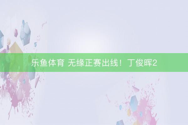 乐鱼体育 无缘正赛出线！丁俊晖2