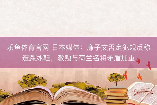 乐鱼体育官网 日本媒体：廉子文否定犯规反称遭踩冰鞋，激勉与荷兰名将矛盾加重