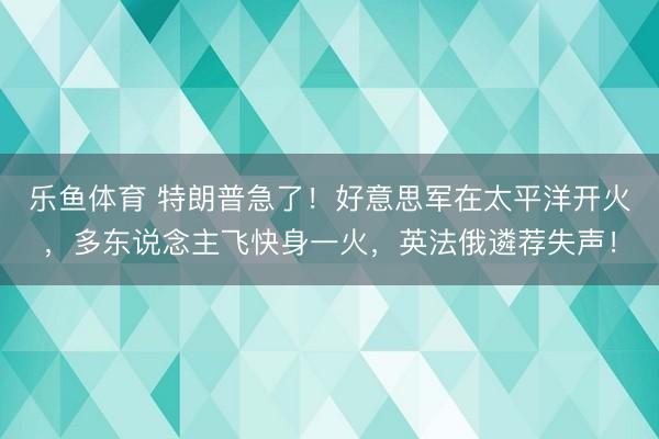 乐鱼体育 特朗普急了！好意思军在太平洋开火，多东说念主飞快身一火，英法俄遴荐失声！
