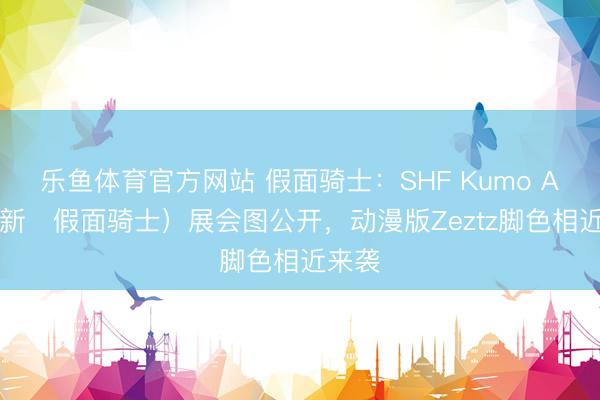 乐鱼体育官方网站 假面骑士：SHF Kumo Aug（新・假面骑士）展会图公开，动漫版Zeztz脚色相近来袭