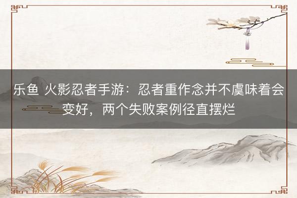 乐鱼 火影忍者手游：忍者重作念并不虞味着会变好，两个失败案例径直摆烂