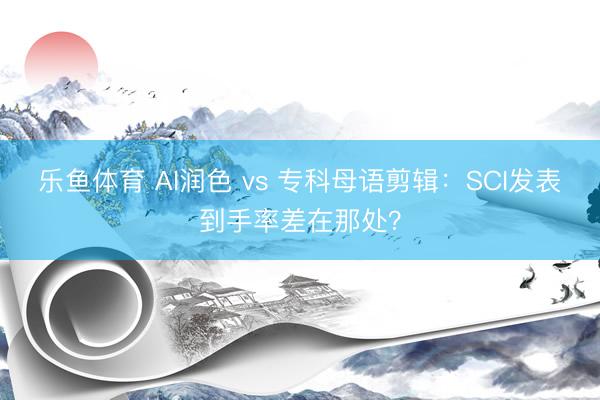 乐鱼体育 AI润色 vs 专科母语剪辑：SCI发表到手率差在那处？