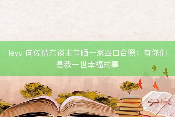leyu 向佐情东谈主节晒一家四口合照:有你们是我一世幸福的事