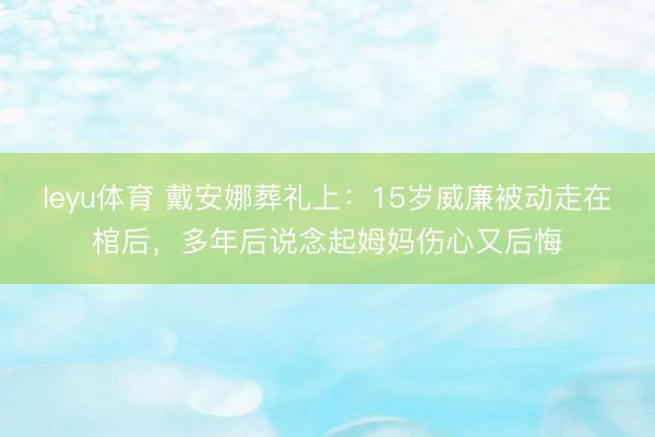 leyu体育 戴安娜葬礼上:15岁威廉被动走在棺后,多年后说念起姆妈伤心又后悔