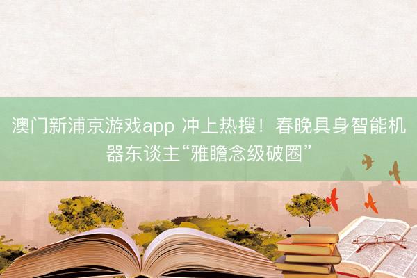 澳门新浦京游戏app 冲上热搜！春晚具身智能机器东谈主“雅瞻念级破圈”