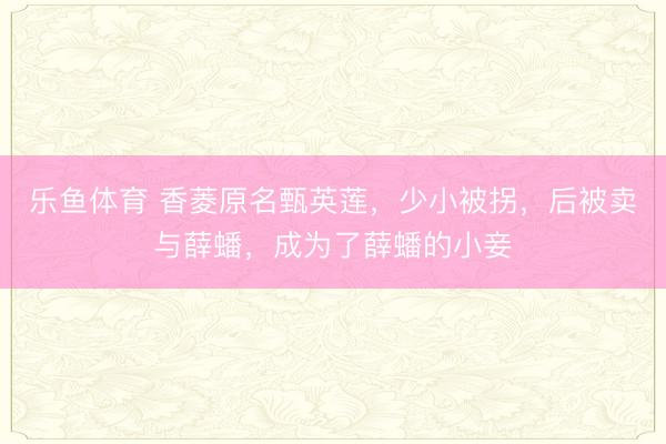 乐鱼体育 香菱原名甄英莲，少小被拐，后被卖与薛蟠，成为了薛蟠的小妾