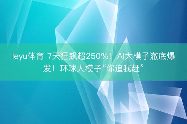 leyu体育 7天狂飙超250%！AI大模子澈底爆发！环球大模子“你追我赶”