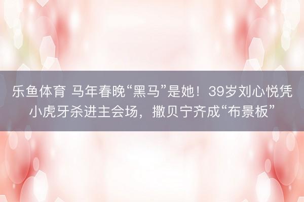 乐鱼体育 马年春晚“黑马”是她!39岁刘心悦凭小虎牙杀进主会场,撒贝宁齐成“布景板”