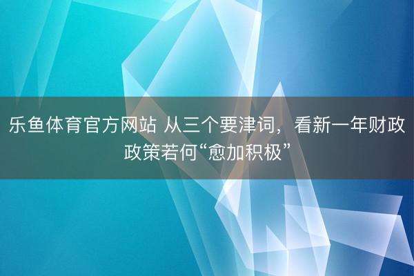 乐鱼体育官方网站 从三个要津词,看新一年财政政策若何“愈加积极”