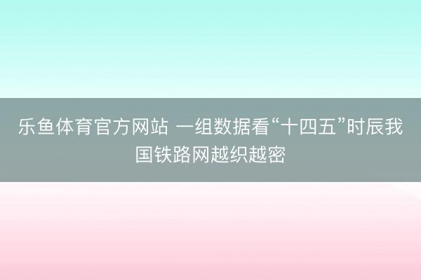 乐鱼体育官方网站 一组数据看“十四五”时辰我国铁路网越织越密