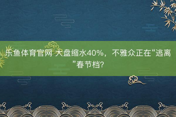 乐鱼体育官网 大盘缩水40%，不雅众正在“逃离”春节档？