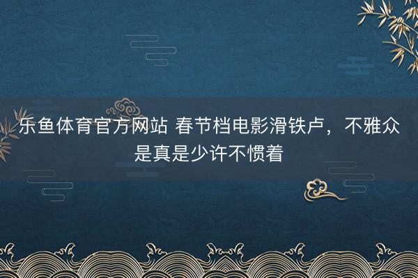 乐鱼体育官方网站 春节档电影滑铁卢,不雅众是真是少许不惯着