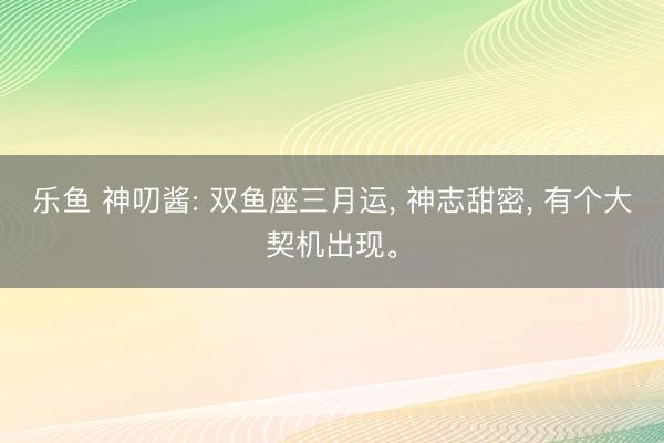 乐鱼 神叨酱: 双鱼座三月运， 神志甜密， 有个大契机出现。