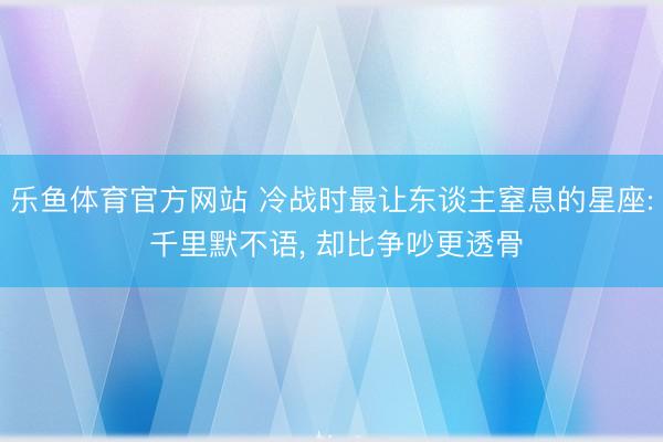 乐鱼体育官方网站 冷战时最让东谈主窒息的星座: 千里默不语， 却比争吵更透骨