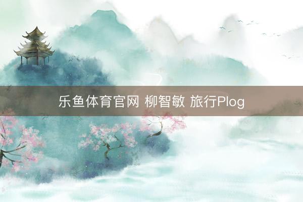 乐鱼体育官网 柳智敏 旅行Plog