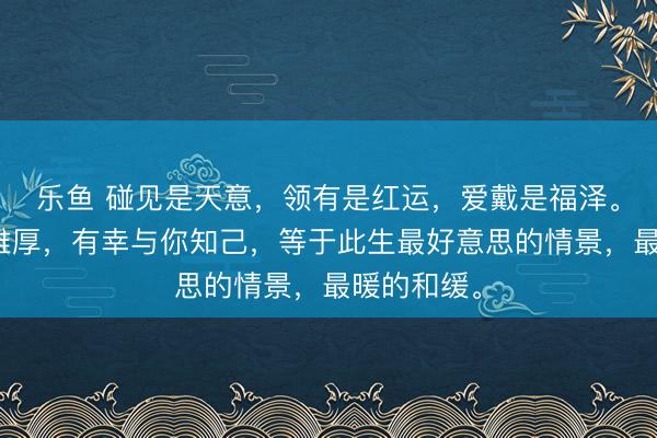 乐鱼 碰见是天意，领有是红运，爱戴是福泽。有幸与你雄厚，有幸与你知己，等于此生最好意思的情景，最暖的和缓。