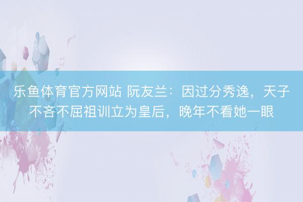 乐鱼体育官方网站 阮友兰:因过分秀逸,天子不吝不屈祖训立为皇后,晚年不看她一眼