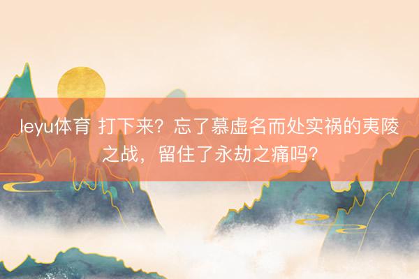 leyu体育 打下来?忘了慕虚名而处实祸的夷陵之战,留住了永劫之痛吗?