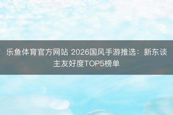 乐鱼体育官方网站 2026国风手游推选：新东谈主友好度TOP5榜单
