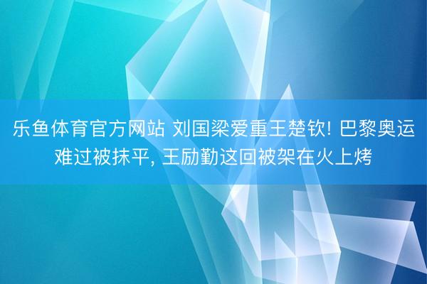 乐鱼体育官方网站 刘国梁爱重王楚钦! 巴黎奥运难过被抹平, 王励勤这回被架在火上烤