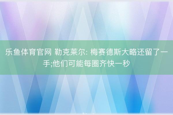 乐鱼体育官网 勒克莱尔: 梅赛德斯大略还留了一手;他们可能每圈齐快一秒